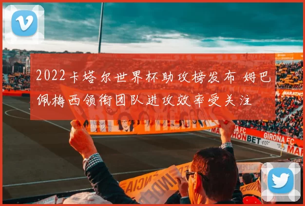 2022卡塔尔世界杯助攻榜发布 姆巴佩梅西领衔团队进攻效率受关注