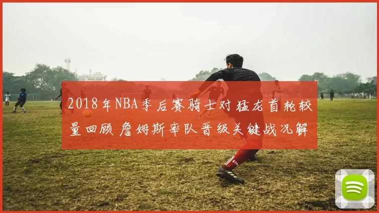 2018年NBA季后赛骑士对猛龙首轮较量回顾 詹姆斯率队晋级关键战况解析