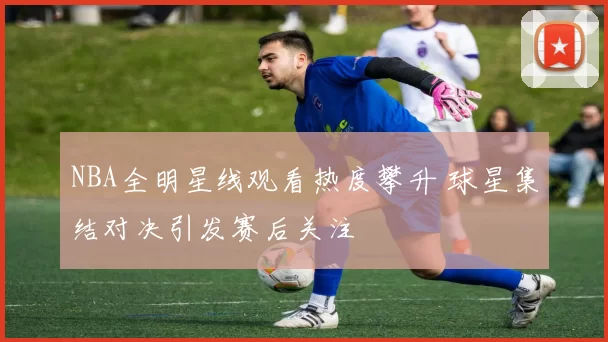 NBA全明星线观看热度攀升 球星集结对决引发赛后关注