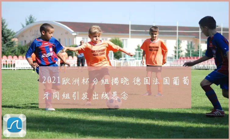 2021欧洲杯分组揭晓 德国法国葡萄牙同组引发出线悬念