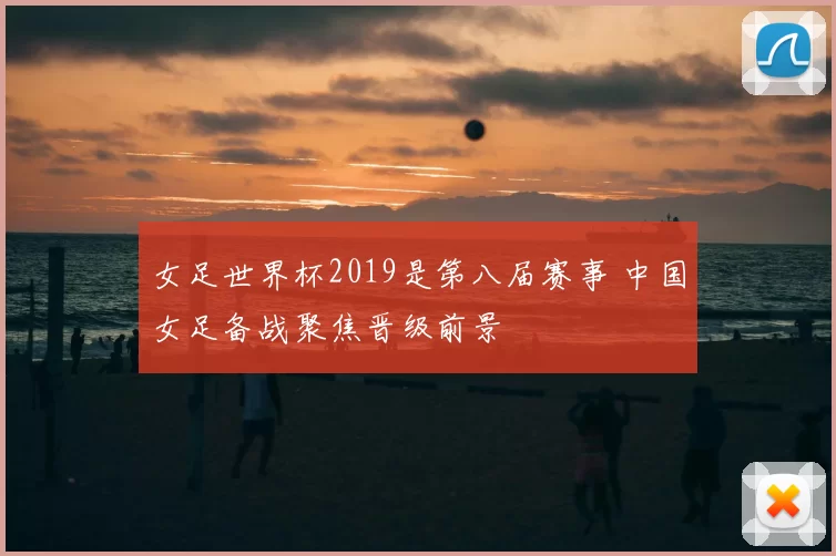 女足世界杯2019是第八届赛事 中国女足备战聚焦晋级前景