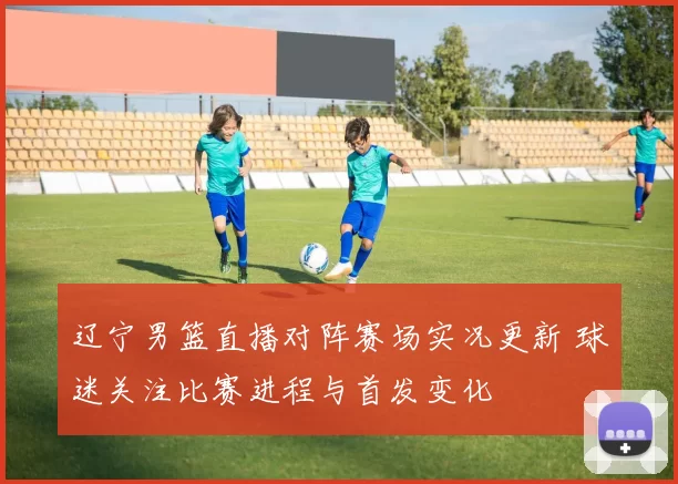 辽宁男篮直播对阵赛场实况更新 球迷关注比赛进程与首发变化