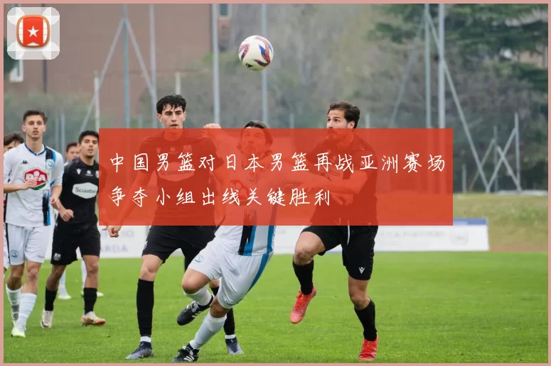 中国男篮对日本男篮再战亚洲赛场争夺小组出线关键胜利