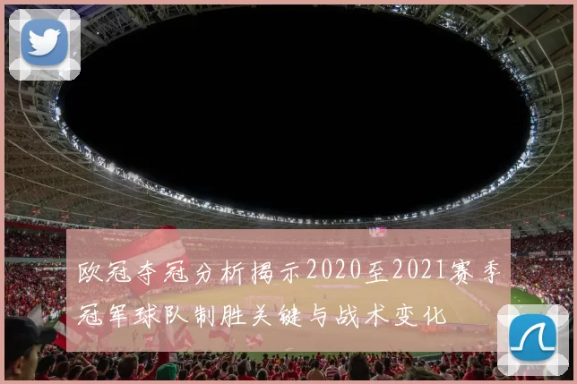 欧冠夺冠分析揭示2020至2021赛季冠军球队制胜关键与战术变化