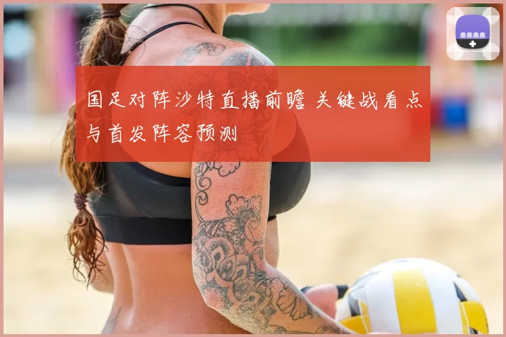 国足对阵沙特直播前瞻 关键战看点与首发阵容预测