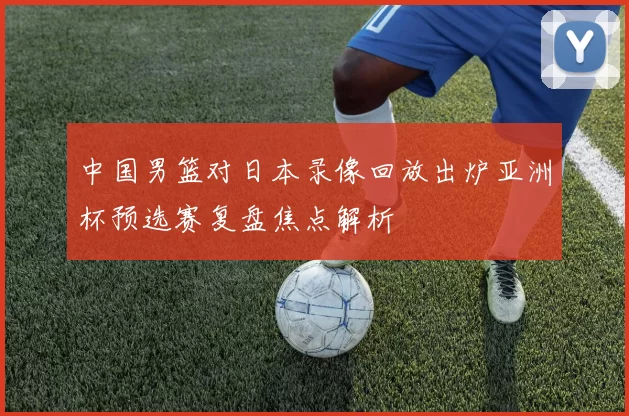 中国男篮对日本录像回放出炉亚洲杯预选赛复盘焦点解析
