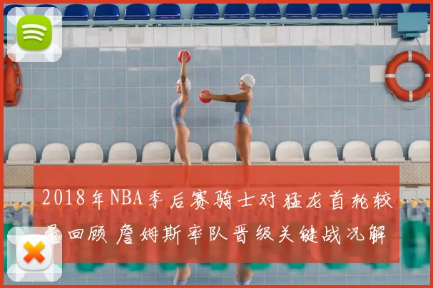 2018年NBA季后赛骑士对猛龙首轮较量回顾 詹姆斯率队晋级关键战况解析
