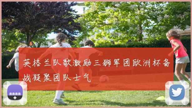 英格兰队歌激励三狮军团欧洲杯备战凝聚团队士气