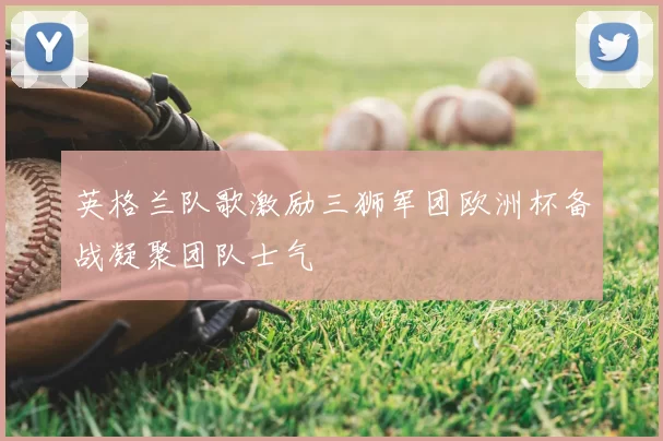 英格兰队歌激励三狮军团欧洲杯备战凝聚团队士气