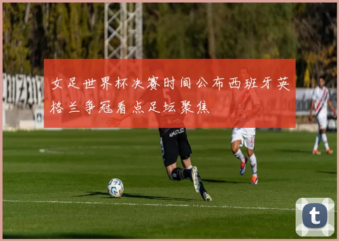 女足世界杯决赛时间公布西班牙英格兰争冠看点足坛聚焦