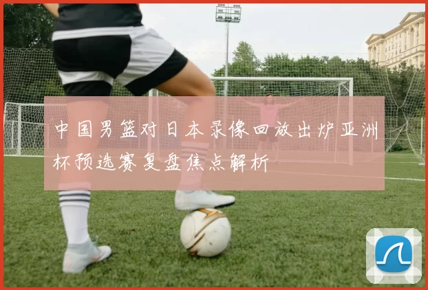 中国男篮对日本录像回放出炉亚洲杯预选赛复盘焦点解析