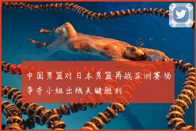 中国男篮对日本男篮再战亚洲赛场争夺小组出线关键胜利