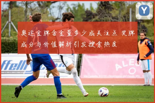 奥运金牌含金量多少成关注点 奖牌成分与价值解析引发搜索热度