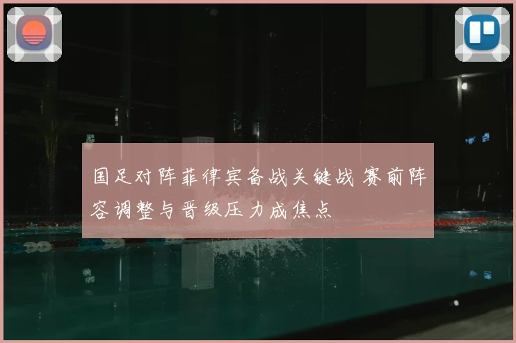 国足对阵菲律宾备战关键战 赛前阵容调整与晋级压力成焦点