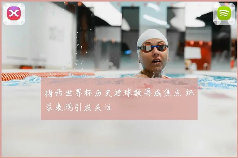 梅西世界杯历史进球数再成焦点 纪录表现引发关注