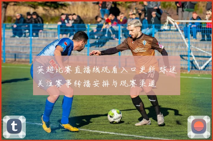 英超比赛直播线观看入口更新 球迷关注赛事转播安排与观赛渠道