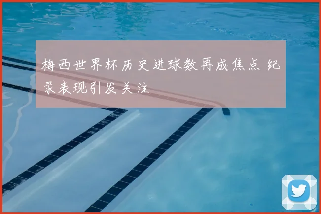 梅西世界杯历史进球数再成焦点 纪录表现引发关注
