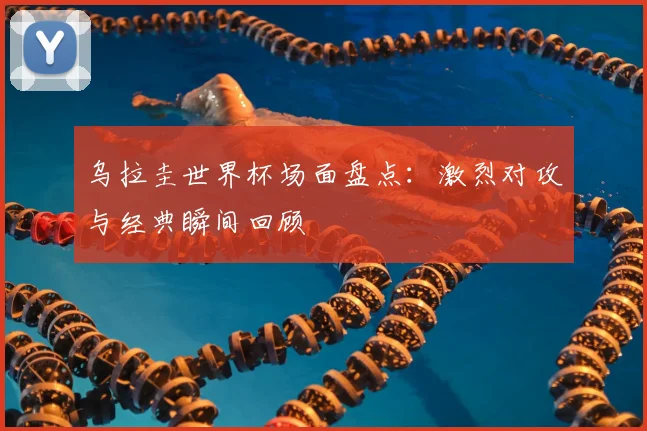 乌拉圭世界杯场面盘点:激烈对攻与经典瞬间回顾