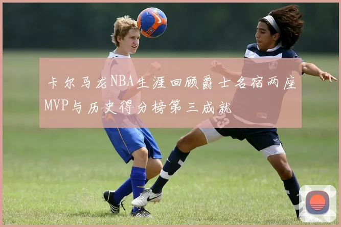 卡尔马龙NBA生涯回顾爵士名宿两座MVP与历史得分榜第三成就